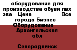 оборудование для производства обуви пвх эва › Цена ­ 5 000 000 - Все города Бизнес » Оборудование   . Архангельская обл.,Северодвинск г.